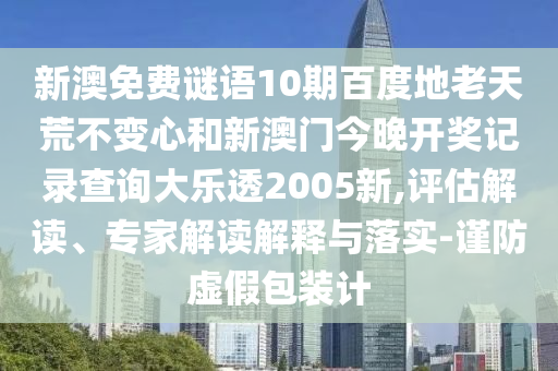 新澳免费谜语10期百度地老天荒不变心和新澳门今晚开奖记录查询大乐透2005新,评估解读、专家解读解释与落实-谨防虚假包装计