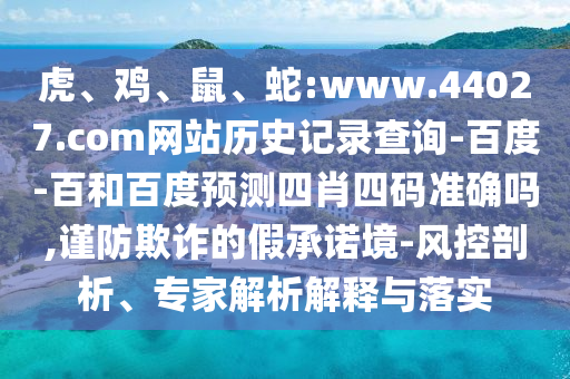 虎、鸡、鼠、蛇:www.44027.com网站历史记录查询-百度-百和百度预测四肖四码准确吗,谨防欺诈的假承诺境-风控剖析、专家解析解释与落实