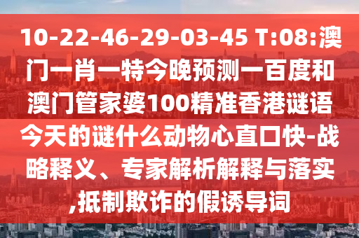 10-22-46-29-03-45 T:08:澳门一肖一特今晚预测一百度和澳门管家婆100精准香港谜语今天的谜什么动物心直口快-战略释义、专家解析解释与落实,抵制欺诈的假诱导词