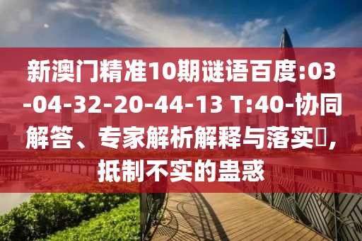 新澳门精准10期谜语百度:03-04-32-20-44-13 T:40-协同解答、专家解析解释与落实​,抵制不实的蛊惑